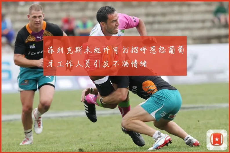菲利克斯未经许可打招呼惹怒葡萄牙工作人员引发不满情绪