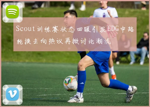 Scout训练赛状态回暖引发EDG中路轮换去向热议再掀讨论潮流
