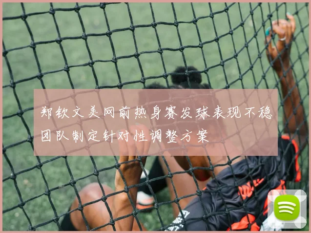 郑钦文美网前热身赛发球表现不稳团队制定针对性调整方案