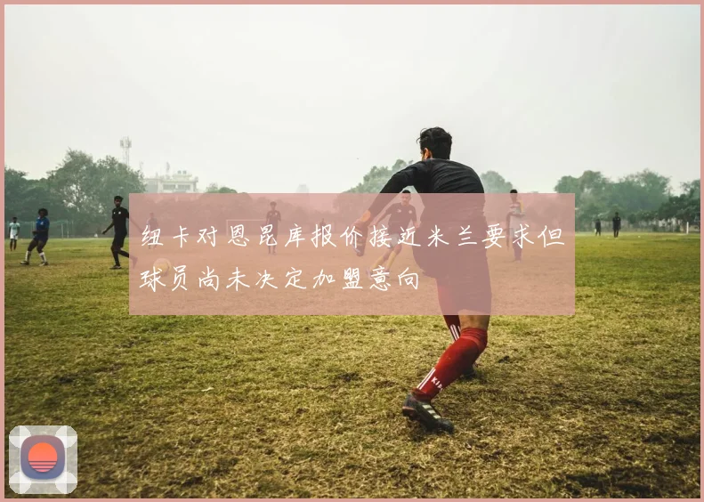 纽卡对恩昆库报价接近米兰要求但球员尚未决定加盟意向